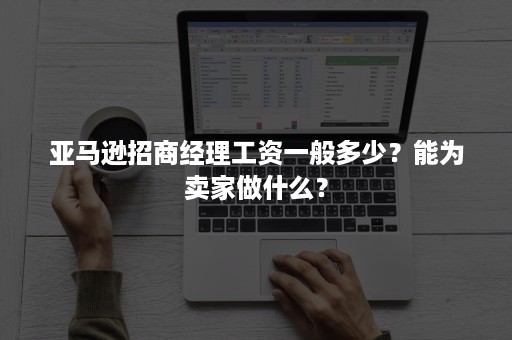 亚马逊招商经理工资一般多少?能为卖家做什么? 亚马逊招商经理工资一般多少?能为卖家做什么?