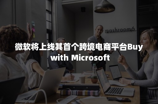 微软将上线其首个跨境电商平台Buy with Microsoft