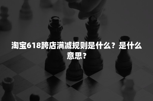 淘宝618跨店满减规则是什么？是什么意思？