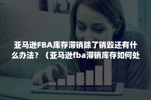 亚马逊FBA库存滞销除了销毁还有什么办法？（亚马逊fba滞销库存如何处理操作）