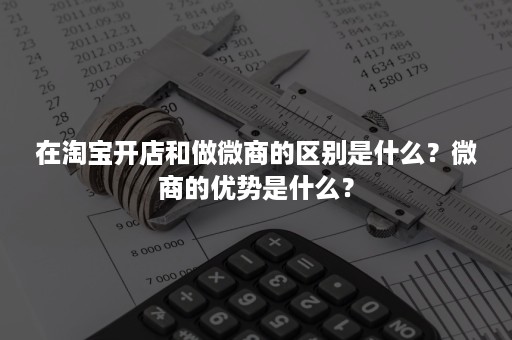 在淘宝开店和做微商的区别是什么？微商的优势是什么？