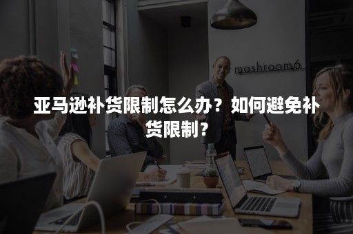 亚马逊补货限制怎么办？如何避免补货限制？