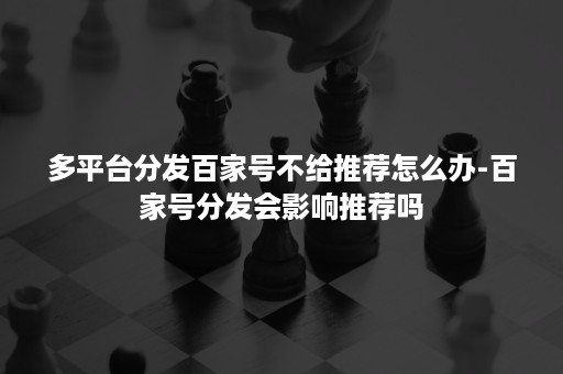 多平台分发百家号不给推荐怎么办-百家号分发会影响推荐吗