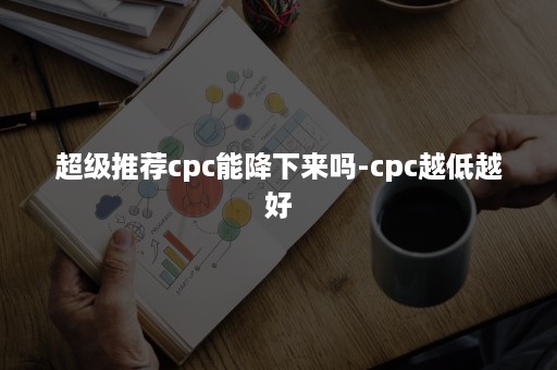 超级推荐cpc能降下来吗-cpc越低越好