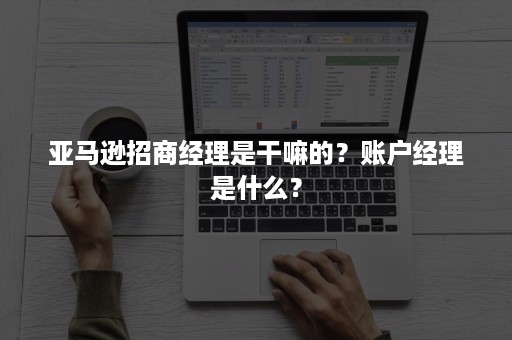 亚马逊招商经理是干嘛的？账户经理是什么？