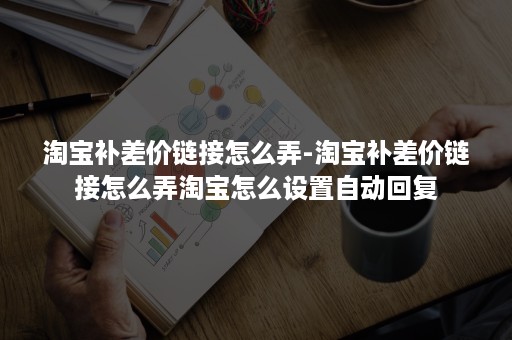 淘宝补差价链接怎么弄-淘宝补差价链接怎么弄淘宝怎么设置自动回复