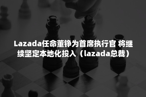 Lazada任命董铮为首席执行官 将继续坚定本地化投入（lazada总裁）