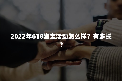 2022年618淘宝活动怎么样？有多长？