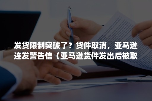 发货限制突破了？货件取消，亚马逊连发警告信（亚马逊货件发出后被取消）