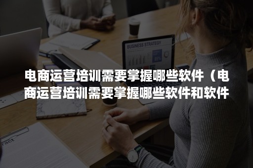 电商运营培训需要掌握哪些软件（电商运营培训需要掌握哪些软件和软件）