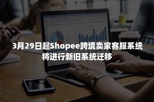 3月29日起Shopee跨境卖家客服系统将进行新旧系统迁移