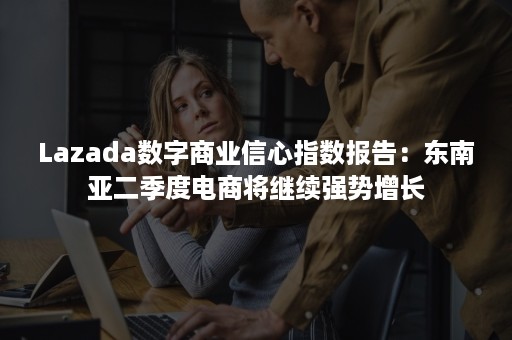 Lazada数字商业信心指数报告：东南亚二季度电商将继续强势增长