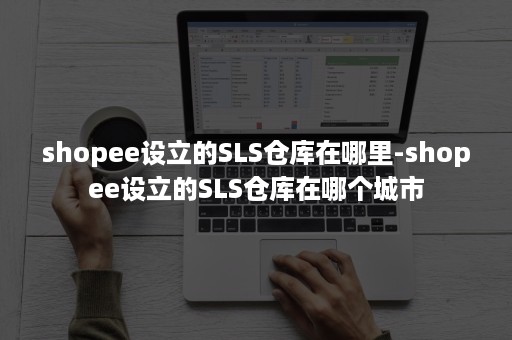 shopee设立的SLS仓库在哪里-shopee设立的SLS仓库在哪个城市