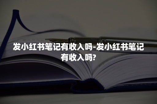 发小红书笔记有收入吗-发小红书笔记有收入吗?