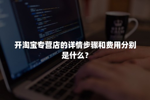 开淘宝专营店的详情步骤和费用分别是什么？