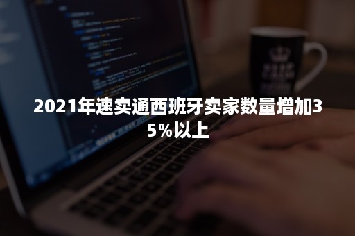 2021年速卖通西班牙卖家数量增加35%以上