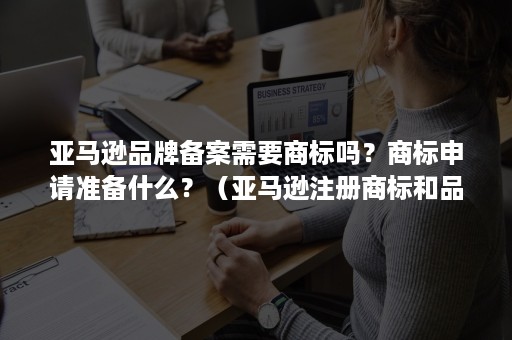 亚马逊品牌备案需要商标吗？商标申请准备什么？（亚马逊注册商标和品牌备案）