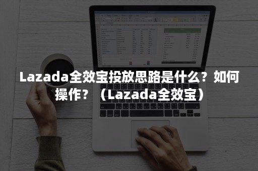 Lazada全效宝投放思路是什么？如何操作？（Lazada全效宝）