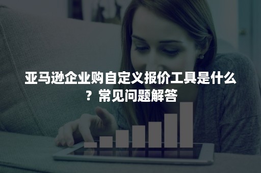 亚马逊企业购自定义报价工具是什么？常见问题解答