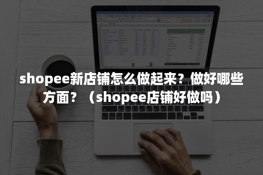 shopee新店铺怎么做起来？做好哪些方面？（shopee店铺好做吗）