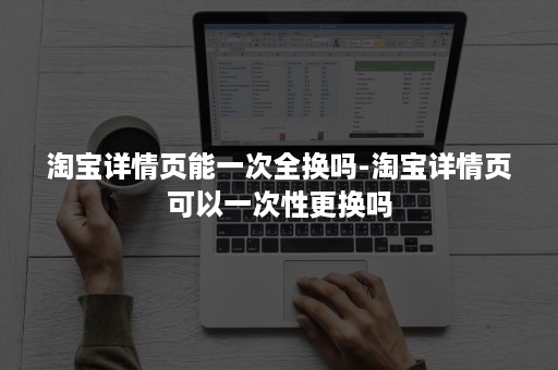 淘宝详情页能一次全换吗-淘宝详情页可以一次性更换吗