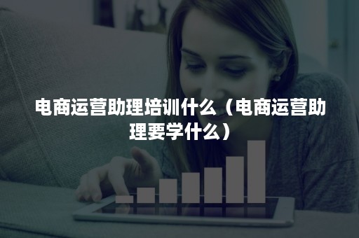 电商运营助理培训什么（电商运营助理要学什么）