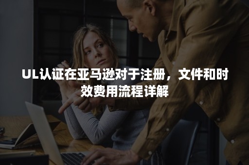 UL认证在亚马逊对于注册，文件和时效费用流程详解