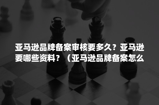 亚马逊品牌备案审核要多久？亚马逊要哪些资料？（亚马逊品牌备案怎么看是否成功）