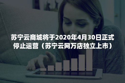 苏宁云商城将于2020年4月30日正式停止运营（苏宁云网万店独立上市）