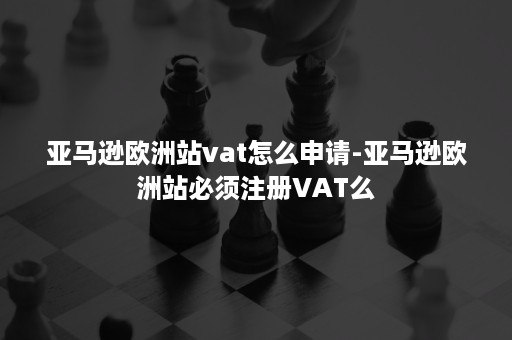 亚马逊欧洲站vat怎么申请-亚马逊欧洲站必须注册VAT么