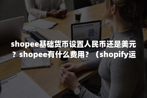 shopee基础货币设置人民币还是美元？shopee有什么费用？（shopify运费设置显示人民币）