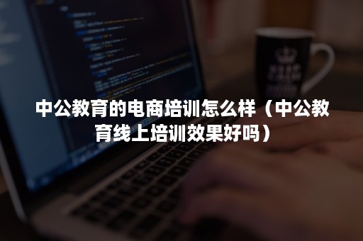 中公教育的电商培训怎么样（中公教育线上培训效果好吗）