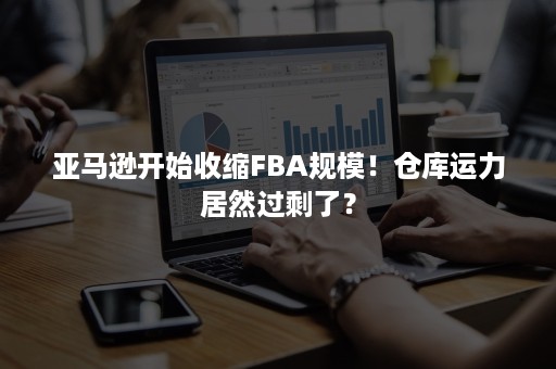 亚马逊开始收缩FBA规模！仓库运力居然过剩了？