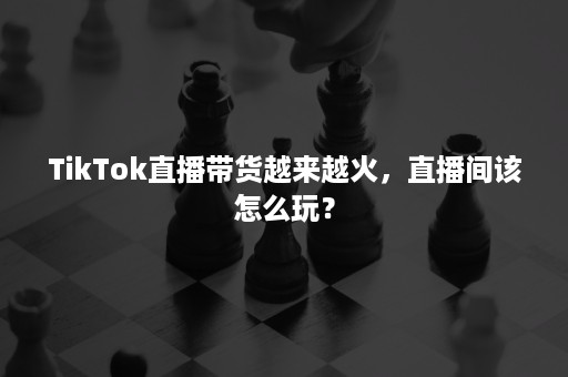 TikTok直播带货越来越火，直播间该怎么玩？