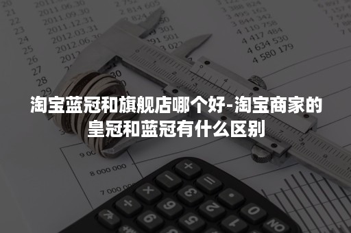 淘宝蓝冠和旗舰店哪个好-淘宝商家的皇冠和蓝冠有什么区别