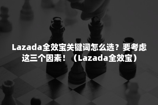 Lazada全效宝关键词怎么选？要考虑这三个因素！（Lazada全效宝）