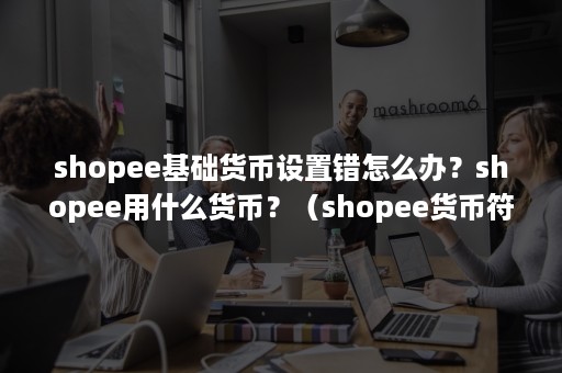 shopee基础货币设置错怎么办？shopee用什么货币？（shopee货币符号）