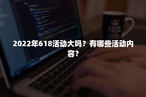 2022年618活动大吗？有哪些活动内容？