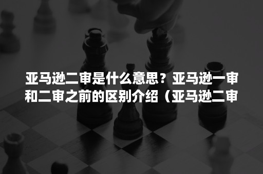 亚马逊二审是什么意思？亚马逊一审和二审之前的区别介绍（亚马逊二审是什么样的）