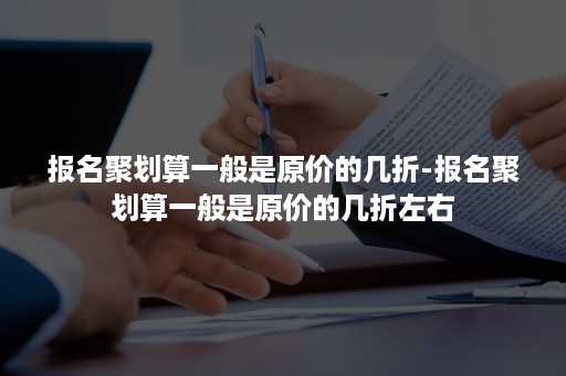 报名聚划算一般是原价的几折-报名聚划算一般是原价的几折左右