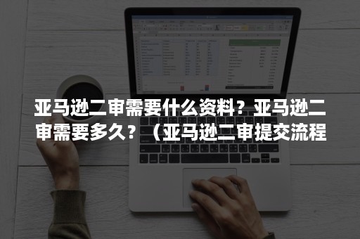 亚马逊二审需要什么资料？亚马逊二审需要多久？（亚马逊二审提交流程）