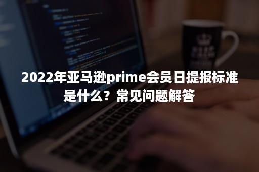 2022年亚马逊prime会员日提报标准是什么？常见问题解答