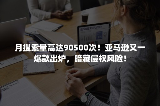 月搜索量高达90500次！亚马逊又一爆款出炉，暗藏侵权风险！