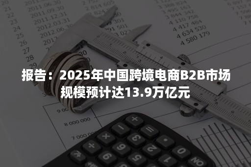 报告:2025年中国跨境电商B2B市场规模预计达13.9万亿元 报告:2025年中国跨境电商B2B市场规模预计达13.9万亿元