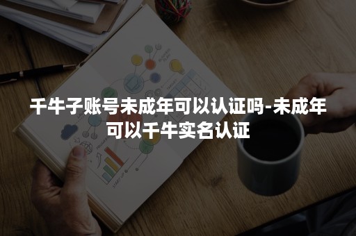 千牛子账号未成年可以认证吗-未成年可以千牛实名认证 千牛子账号未成年可以认证吗-未成年可以千牛实名认证
