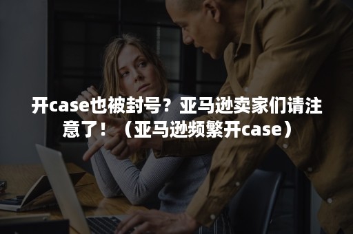 开case也被封号？亚马逊卖家们请注意了！（亚马逊频繁开case）