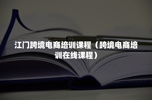 江门跨境电商培训课程（跨境电商培训在线课程）