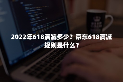 2022年618满减多少？京东618满减规则是什么？