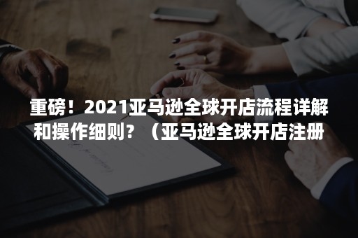 重磅！2021亚马逊全球开店流程详解和操作细则？（亚马逊全球开店注册流程）