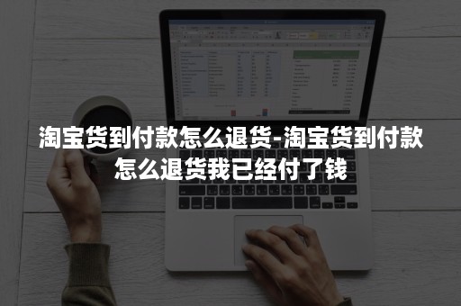 淘宝货到付款怎么退货-淘宝货到付款怎么退货我已经付了钱